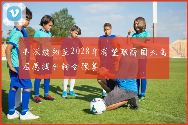 齐沃续约至2028年有望涨薪国米高层愿提升转会预算