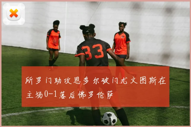 所罗门助攻恩多尔破门尤文图斯在主场0-1落后佛罗伦萨